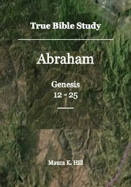 True Bible Study - Abraham Genesis 12-25 by Maura K. Hill