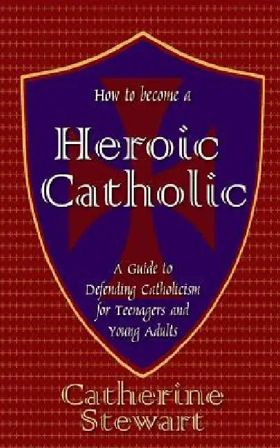 How to Become a Heroic Catholic: A Guide to Defending Catholicism for Teenagers and Young Adults by Catherine Stewart