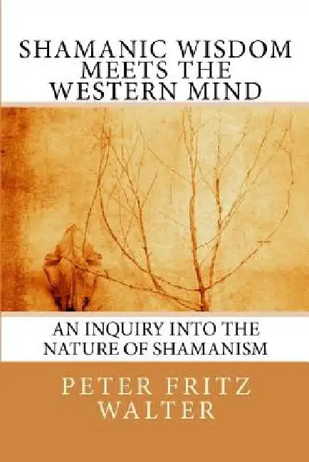 Shamanic Wisdom Meets the Western Mind: An Inquiry into the Nature of Shamanism by Peter Fritz Walter