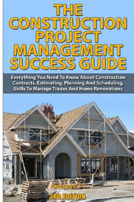 The Construction Project Management Success Guide: Everything You Need to Know about Construction Contracts, Estimating, Planning and Scheduling, Skil by Andreas P