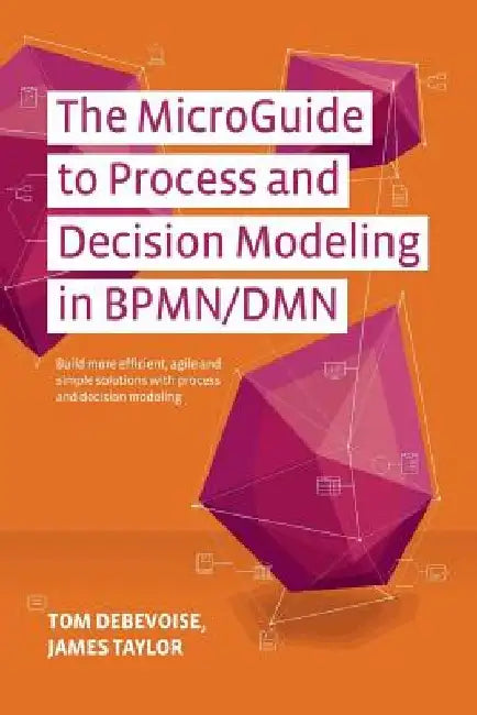 The MicroGuide to Process and Decision Modeling in BPMN/DMN: Building More Effective Processes by Integrating Process Modeling with Decision Modeling by James Taylor