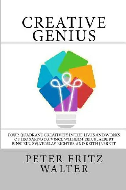 Creative Genius: Four-Quadrant Creativity in the Lives and Works of Leonardo da Vinci, Wilhelm Reich, Albert Einstein, Svjatoslav Richt by Peter Fritz Walter