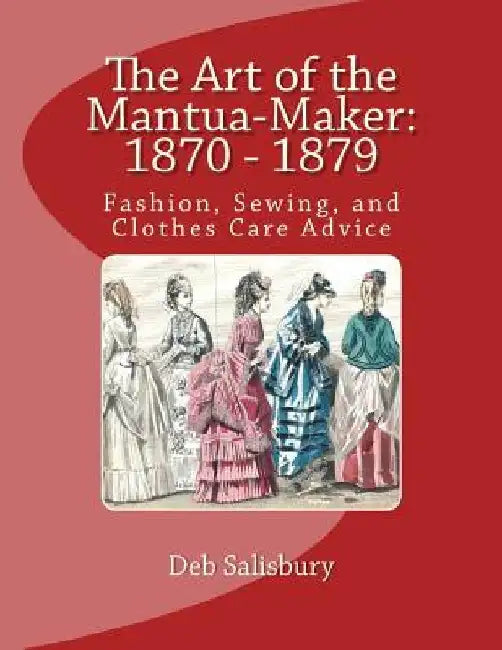 The Art of the Mantua-Maker: 1870 - 1879: Fashion, Sewing, and Clothes Care Advice by Deb Salisbury