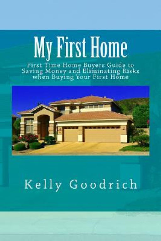 My First Home: First Time Home Buyers Guide to Saving Money and Eliminating Risks when Buying Your First Home by Kelly M. Goodrich