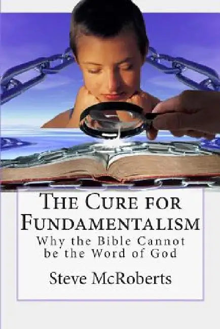 The Cure for Fundamentalism: Why the Bible Cannot be the Word of God by Steve M. McRoberts