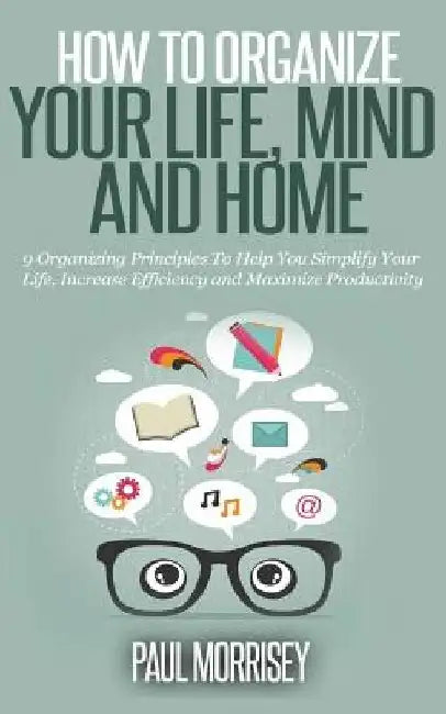How To Organize Your Life, Mind And Home: 9 Organizing Principles to Help You Simplify Your Life, Increase Efficiency and Maximize Pro.