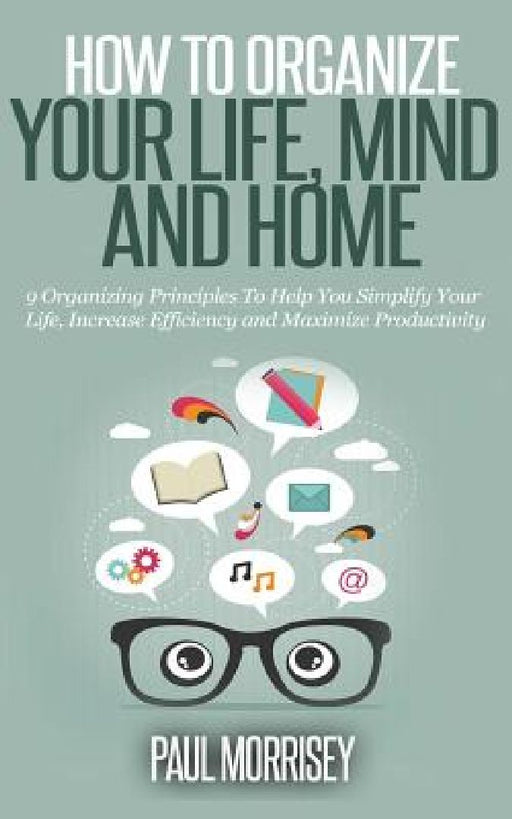 How To Organize Your Life, Mind And Home: 9 Organizing Principles to Help You Simplify Your Life, Increase Efficiency and Maximize Pro. by Paul Morrisey