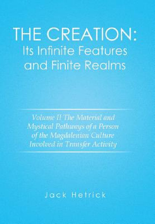 The Creation: Its Infinite Features and Finite Realms Volume II: The Material and Mystical Pathways of a Person of the Magdalenian C by Jack Hetrick