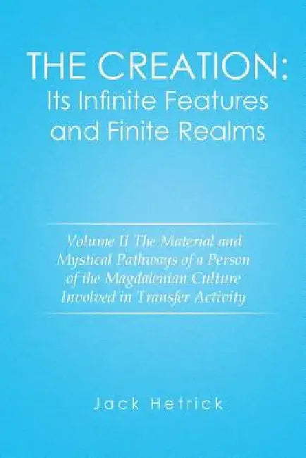 The Creation: Its Infinite Features and Finite Realms Volume II: The Material and Mystical Pathways of a Person of the Magdalenian C by Jack Hetrick