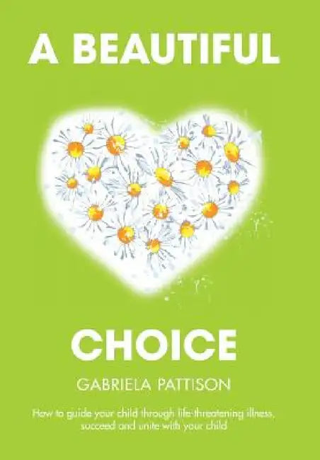 A Beautiful Choice: How to Guide Your Child Through Life-Threatening Illness, Succeed and Connect With Your Child by Gabriela Pattison