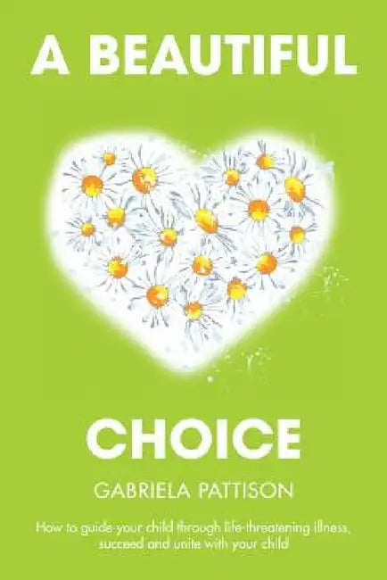 A Beautiful Choice: How to Guide Your Child Through Life-Threatening Illness, Succeed and Connect With Your Child by Gabriela Pattison