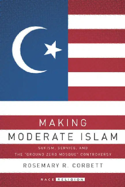 Making Moderate Islam: Sufism, Service, and the Ground Zero Mosque Controversy by Rosemary R. Corbett