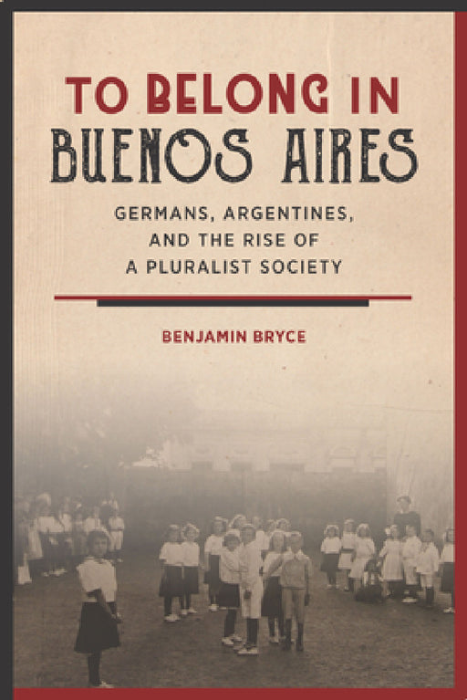 To Belong in Buenos Aires: Germans, Argentines, and the Rise of a Pluralist Society by Benjamin Bryce