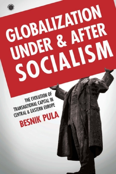 Globalization Under and After Socialism: The Evolution of Transnational Capital in Central and Eastern Europe by Besnik Pula