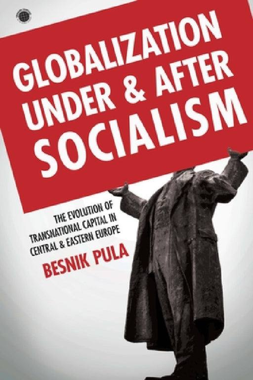 Globalization Under and After Socialism: The Evolution of Transnational Capital in Central and Eastern Europe by Besnik Pula