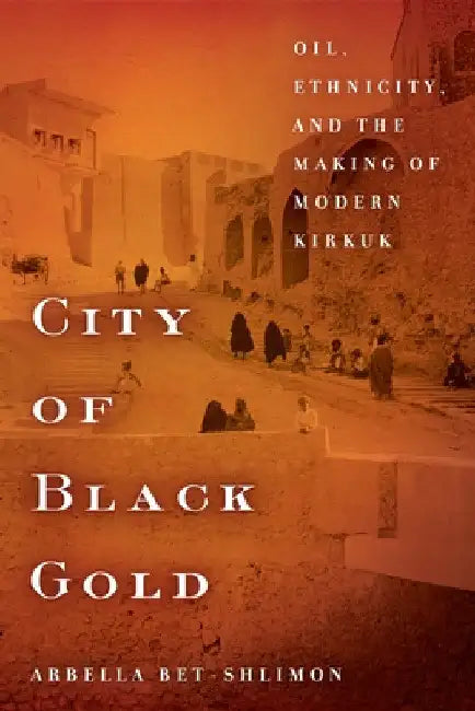 City of Black Gold: Oil, Ethnicity, and the Making of Modern Kirkuk by Arbella Bet-Shlimon