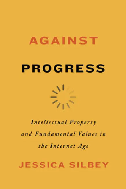 Against Progress: Intellectual Property and Fundamental Values in the Internet Age by Jessica Silbey
