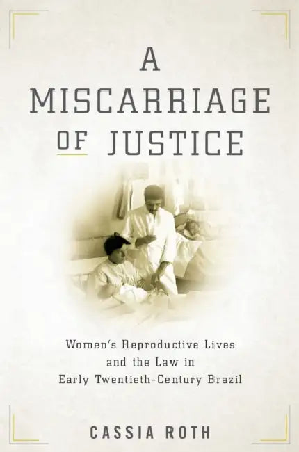 A Miscarriage of Justice: Women's Reproductive Lives and the Law in Early Twentieth-Century Brazil by Cassia Roth
