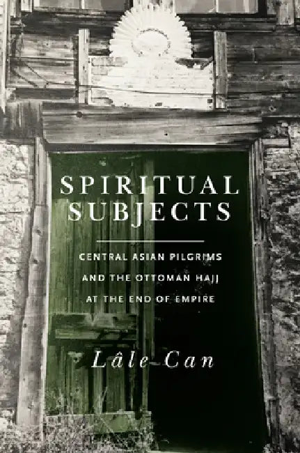 Spiritual Subjects: Central Asian Pilgrims and the Ottoman Hajj at the End of Empire by Lale Can