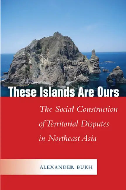 These Islands Are Ours: The Social Construction of Territorial Disputes in Northeast Asia by Alexander Bukh