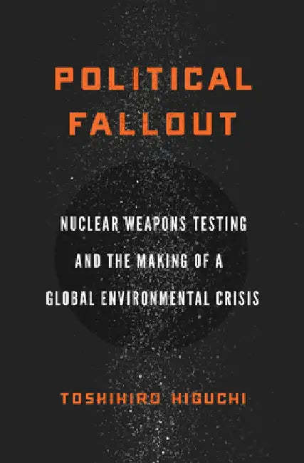 Political Fallout: Nuclear Weapons Testing and the Making of a Global Environmental Crisis by Toshihiro Higuchi