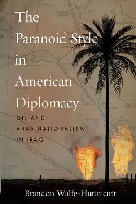 The Paranoid Style in American Diplomacy: Oil and Arab Nationalism in Iraq by Brandon Wolfe-Hunnicutt