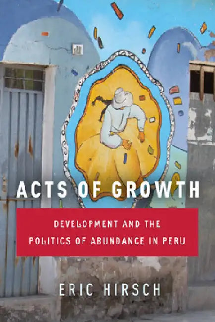 Acts of Growth: Development and the Politics of Abundance in Peru by Eric Hirsch