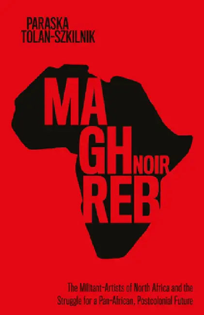 Maghreb Noir: The Militant-Artists of North Africa and the Struggle for a Pan-African, Postcolonial Future by Paraska Tolan-Szkilnik