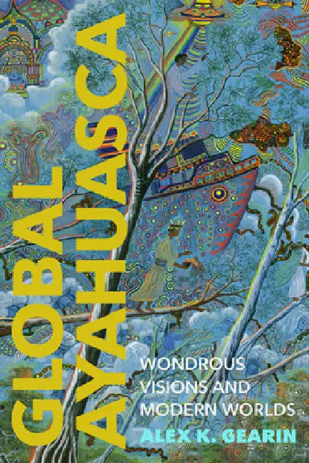 Global Ayahuasca: Wondrous Visions and Modern Worlds by Alex K. Gearin