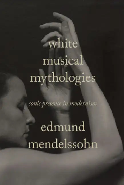 White Musical Mythologies: Sonic Presence in Modernism by Edmund Mendelssohn