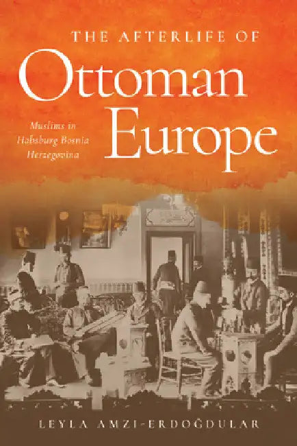 The Afterlife of Ottoman Europe: Muslims in Habsburg Bosnia Herzegovina by Leyla Amzi-Erdogdular