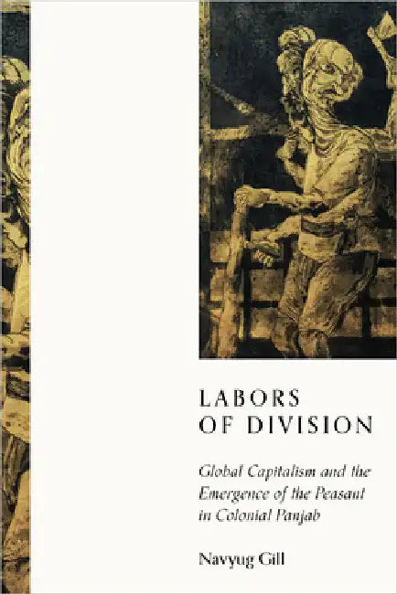 Labors of Division: Global Capitalism and the Emergence of the Peasant in Colonial Panjab by Navyug Gill