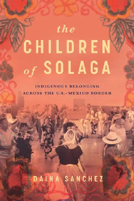 The Children of Solaga: Indigenous Belonging Across the U.S.-Mexico Border by Daina Sanchez