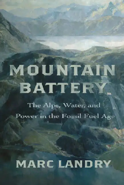 Mountain Battery: The Alps, Water, and Power in the Fossil Fuel Age by Marc Landry