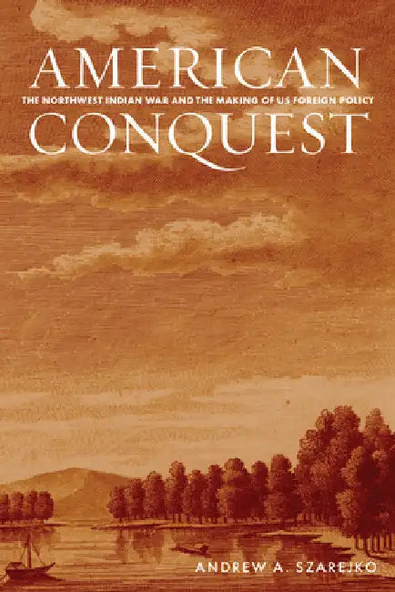 American Conquest: The Northwest Indian War and the Making of Us Foreign Policy by Andrew A. Szarejko
