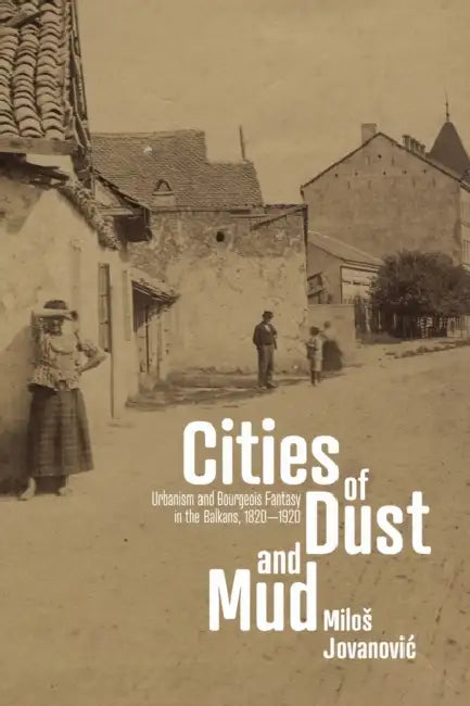 Cities of Dust and Mud: Urbanism and Bourgeois Fantasy in the Balkans, 1820-1920 by Milos Jovanovic