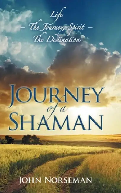 Journey of a Shaman: Life - the Journey, Spirit - the Destination by John Norseman