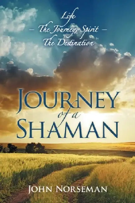 Journey of a Shaman: Life - the Journey, Spirit - the Destination by John Norseman