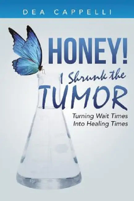 Honey! I Shrunk the Tumor: Turning Wait Times Into Healing Times by Dea Cappelli