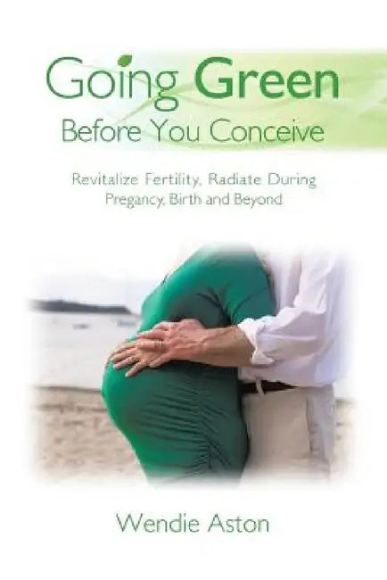 Going Green Before You Conceive: Revitalize Fertility, Radiate During Pregnancy, Birth and Beyond by Wendie Aston