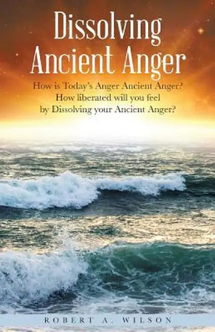 Dissolving Ancient Anger: How Is Today's Anger Ancient Anger? How Liberated Will You Feel by Dissolving Your Ancient Anger? by Robert Allen Wilson