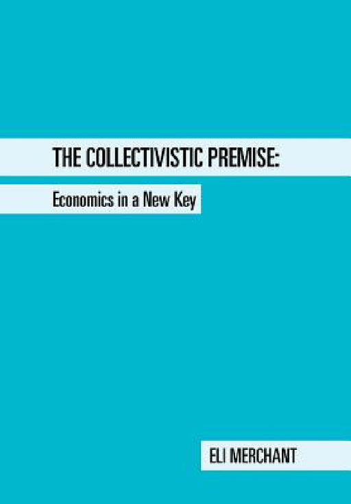 The Collectivistic Premise: Economics in a New Key by Eli Merchant
