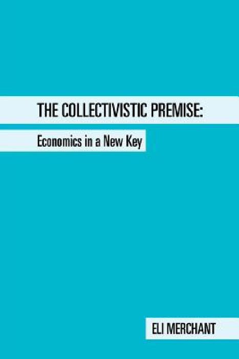 The Collectivistic Premise: Economics in a New Key by Eli Merchant