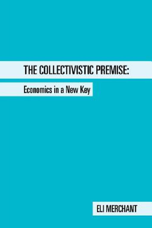 The Collectivistic Premise: Economics in a New Key by Eli Merchant