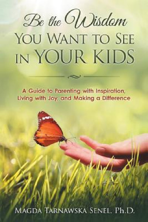 Be the Wisdom You Want to See in Your Kids.: A Guide to Parenting with Inspiration, Living with Joy, and Making a Difference. by Magda Tarnawska Senel