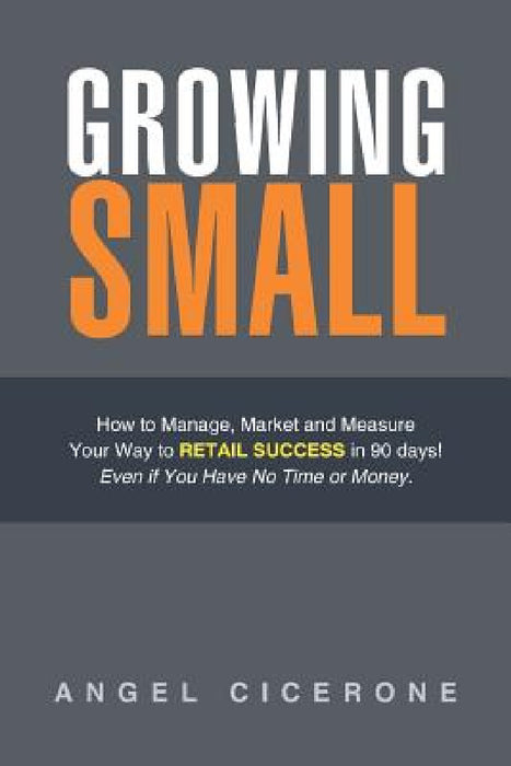 Growing Small: How to Manage, Market and Measure Your Way to Retail Success in 90 days! Even if You Have No Time or Money. by Angel Cicerone