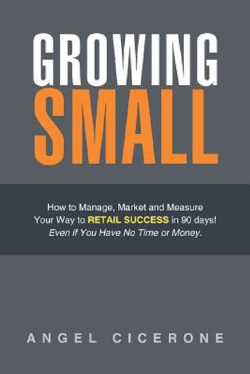 Growing Small: How to Manage, Market and Measure Your Way to Retail Success in 90 days! Even if You Have No Time or Money. by Angel Cicerone