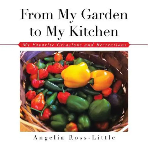 From My Garden to My Kitchen: Favorite Creations and Recreations by Angelia Ross-Little