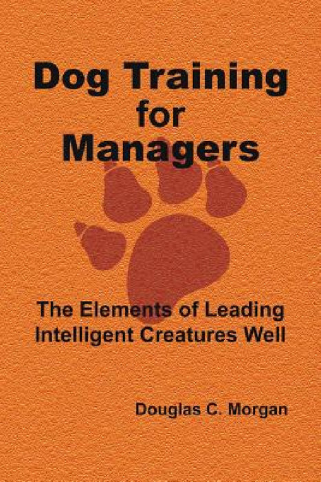Dog Training for Managers: The Elements of Leading Intelligent Creatures Well by Douglas C. Morgan