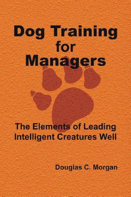 Dog Training for Managers: The Elements of Leading Intelligent Creatures Well by Douglas C. Morgan